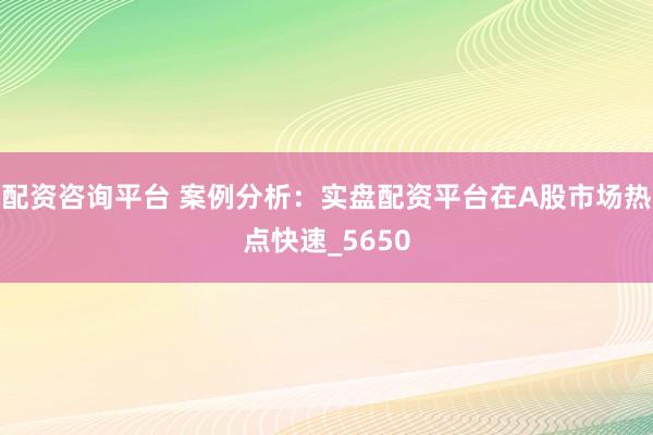 配资咨询平台 案例分析：实盘配资平台在A股市场热点快速_5650
