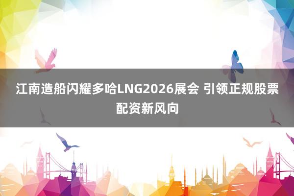 江南造船闪耀多哈LNG2026展会 引领正规股票配资新风向