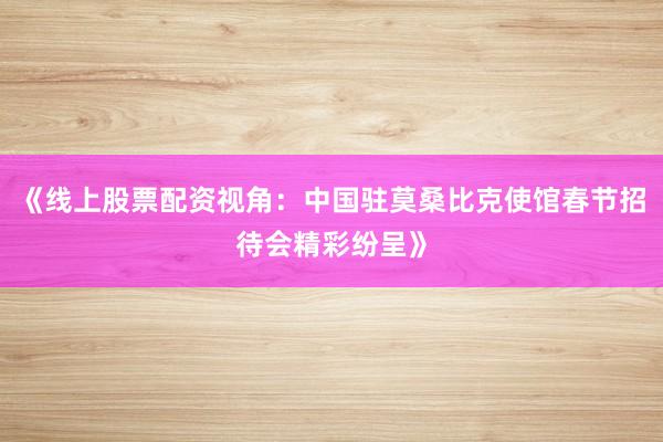 《线上股票配资视角：中国驻莫桑比克使馆春节招待会精彩纷呈》