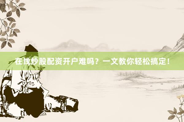 在线炒股配资开户难吗？一文教你轻松搞定！