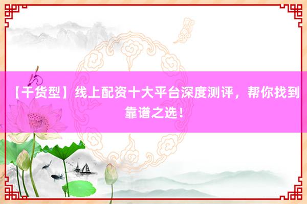 【干货型】线上配资十大平台深度测评，帮你找到靠谱之选！
