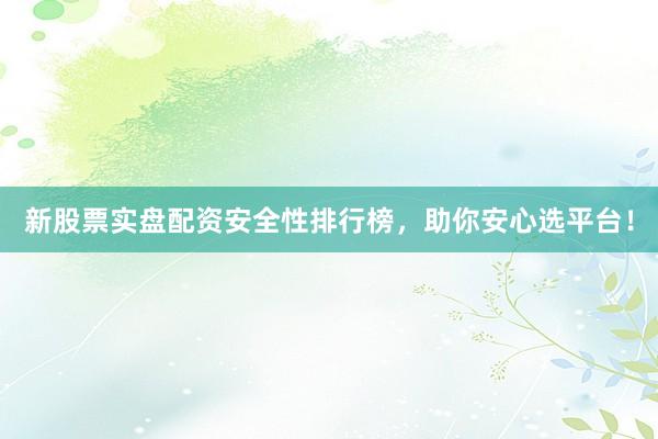 新股票实盘配资安全性排行榜，助你安心选平台！