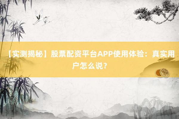 【实测揭秘】股票配资平台APP使用体验：真实用户怎么说？