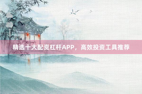 精选十大配资杠杆APP,高效投资工具推荐