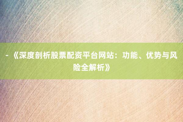 - 《深度剖析股票配资平台网站:功能、优势与风险全解析》