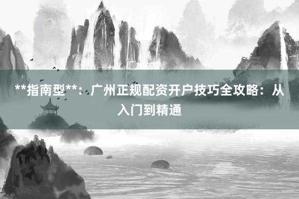 **指南型**:广州正规配资开户技巧全攻略:从入门到精通