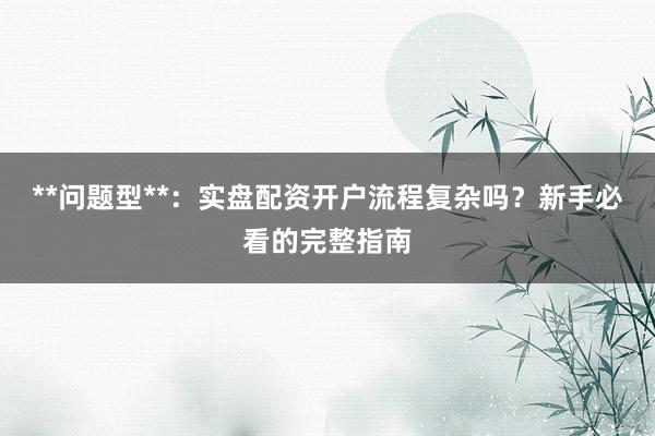 **问题型**:实盘配资开户流程复杂吗?新手必看的完整指南