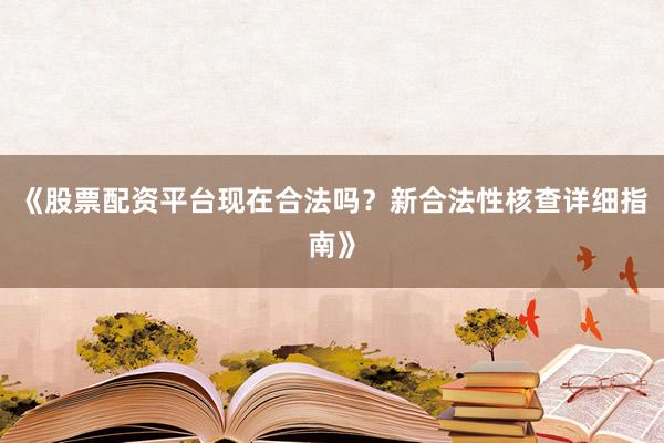 《股票配资平台现在合法吗？新合法性核查详细指南》