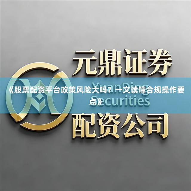《股票配资平台政策风险大吗？一文读懂合规操作要点》