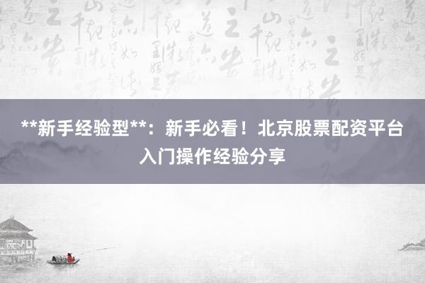 **新手经验型**:新手必看!北京股票配资平台入门操作经验分享