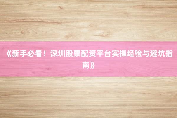 《新手必看!深圳股票配资平台实操经验与避坑指南》