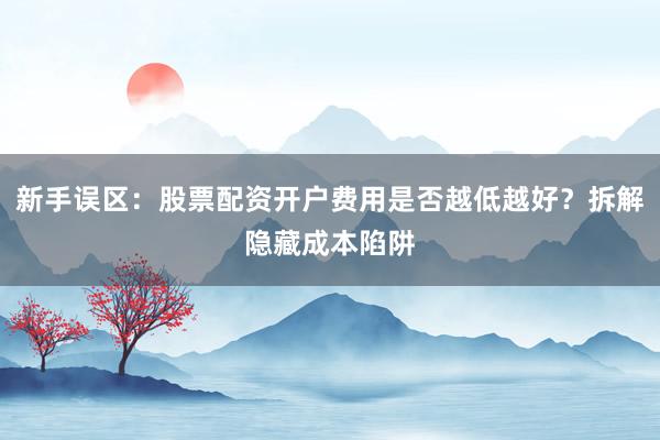 新手误区：股票配资开户费用是否越低越好？拆解隐藏成本陷阱