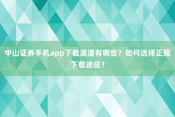中山证券手机app下载渠道有哪些？如何选择正规下载途径？