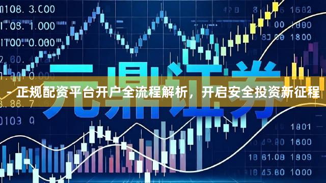 - 正规配资平台开户全流程解析，开启安全投资新征程