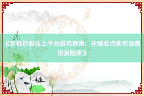 《手机炒股线上平台避坑指南：关键要点助你远离投资陷阱》