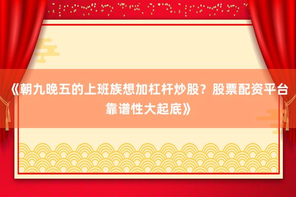 《朝九晚五的上班族想加杠杆炒股？股票配资平台靠谱性大起底》