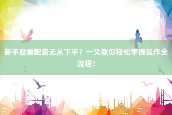 新手股票配资无从下手？一文教你轻松掌握操作全流程！