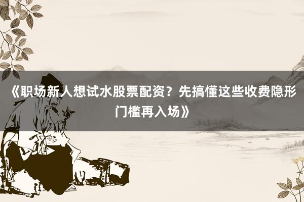 《职场新人想试水股票配资？先搞懂这些收费隐形门槛再入场》