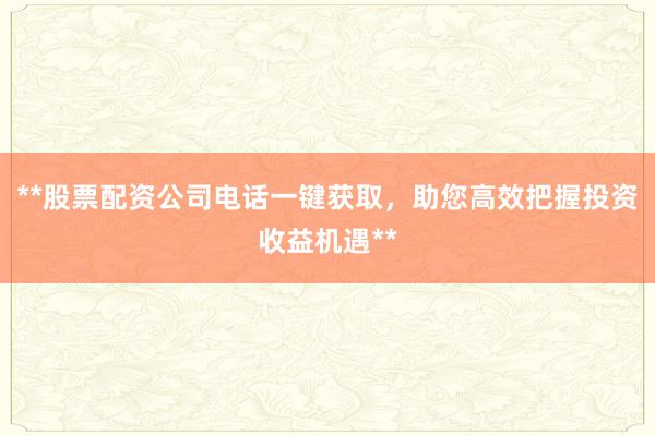 **股票配资公司电话一键获取，助您高效把握投资收益机遇**