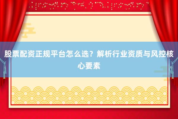 股票配资正规平台怎么选？解析行业资质与风控核心要素