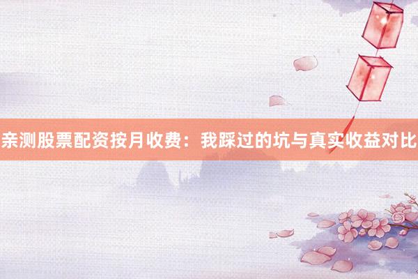 亲测股票配资按月收费：我踩过的坑与真实收益对比