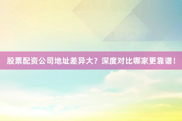 股票配资公司地址差异大？深度对比哪家更靠谱！