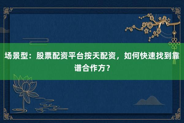 场景型：股票配资平台按天配资，如何快速找到靠谱合作方？