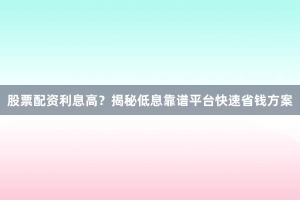股票配资利息高？揭秘低息靠谱平台快速省钱方案