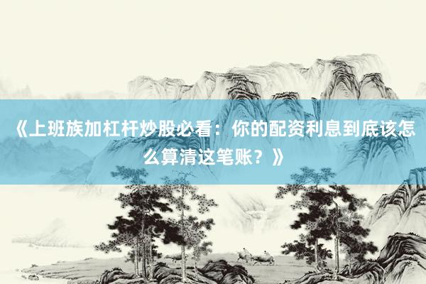 《上班族加杠杆炒股必看：你的配资利息到底该怎么算清这笔账？》