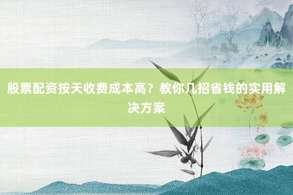 股票配资按天收费成本高？教你几招省钱的实用解决方案