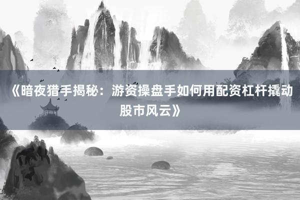 《暗夜猎手揭秘：游资操盘手如何用配资杠杆撬动股市风云》