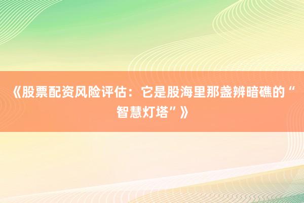《股票配资风险评估：它是股海里那盏辨暗礁的“智慧灯塔”》