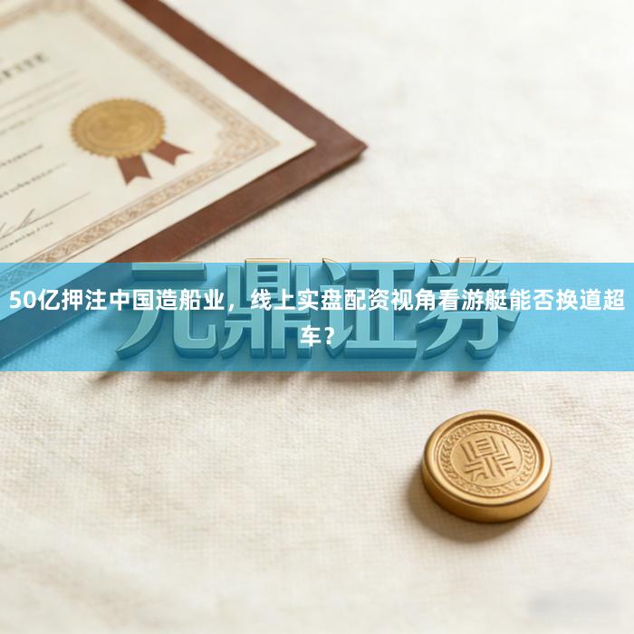 50亿押注中国造船业，线上实盘配资视角看游艇能否换道超车？