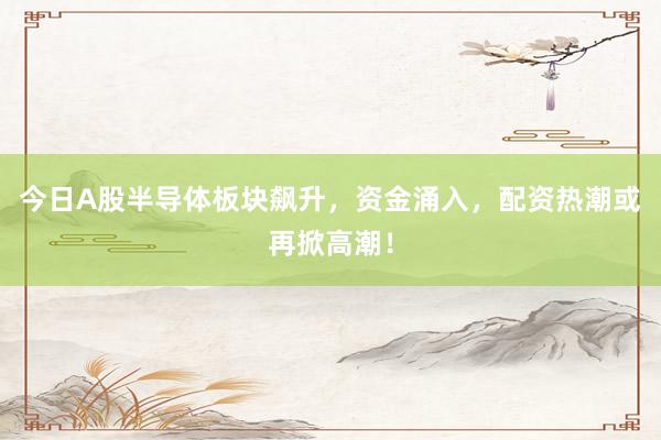 今日A股半导体板块飙升，资金涌入，配资热潮或再掀高潮！