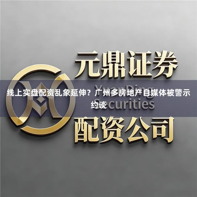 线上实盘配资乱象延伸？广州多房地产自媒体被警示约谈
