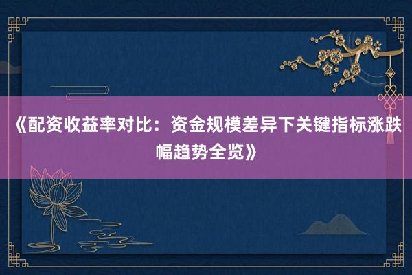 《配资收益率对比：资金规模差异下关键指标涨跌幅趋势全览》
