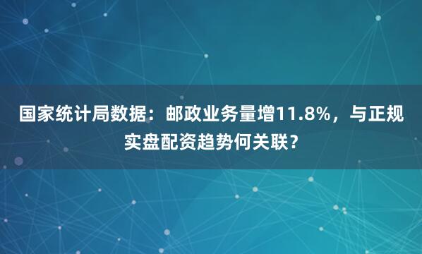 国家统计局数据：邮政业务量增11.8%，与正规实盘配资趋势何关联？
