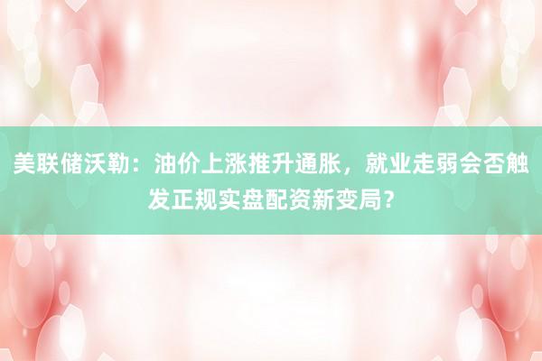 美联储沃勒：油价上涨推升通胀，就业走弱会否触发正规实盘配资新变局？