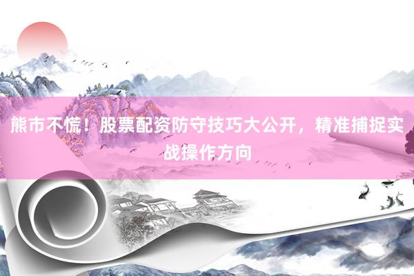 熊市不慌！股票配资防守技巧大公开，精准捕捉实战操作方向