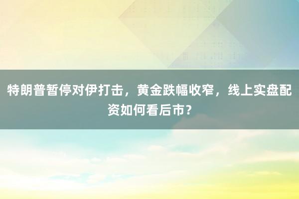 特朗普暂停对伊打击，黄金跌幅收窄，线上实盘配资如何看后市？
