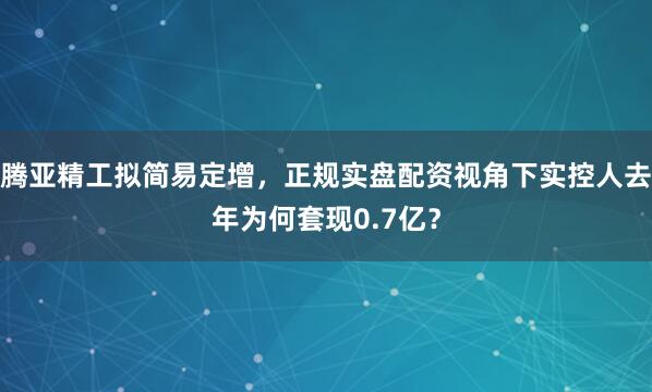 腾亚精工拟简易定增，正规实盘配资视角下实控人去年为何套现0.7亿？