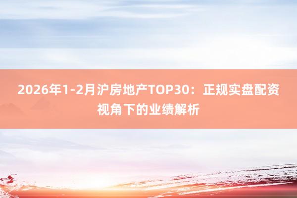 2026年1-2月沪房地产TOP30：正规实盘配资视角下的业绩解析