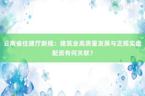 云南省住建厅新规：建筑业高质量发展与正规实盘配资有何关联？