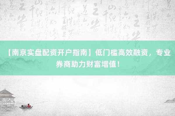 【南京实盘配资开户指南】低门槛高效融资，专业券商助力财富增值！