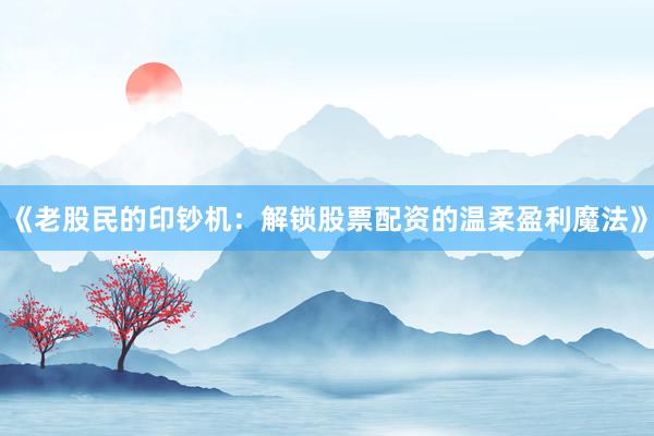 《老股民的印钞机：解锁股票配资的温柔盈利魔法》