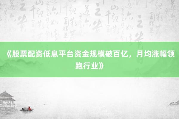 《股票配资低息平台资金规模破百亿，月均涨幅领跑行业》