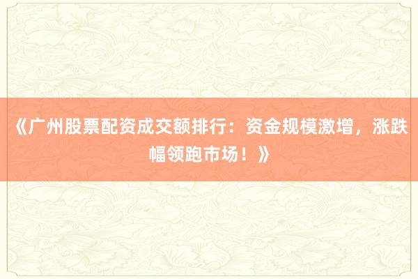 《广州股票配资成交额排行：资金规模激增，涨跌幅领跑市场！》