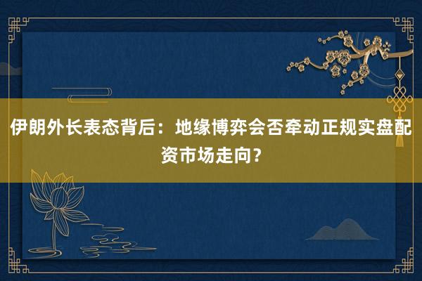 伊朗外长表态背后：地缘博弈会否牵动正规实盘配资市场走向？