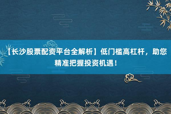 【长沙股票配资平台全解析】低门槛高杠杆，助您精准把握投资机遇！