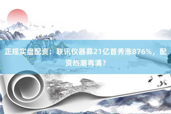 正规实盘配资：联讯仪器募21亿首秀涨876%，配资热潮再涌？